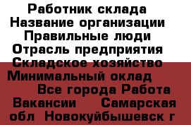 Работник склада › Название организации ­ Правильные люди › Отрасль предприятия ­ Складское хозяйство › Минимальный оклад ­ 29 000 - Все города Работа » Вакансии   . Самарская обл.,Новокуйбышевск г.